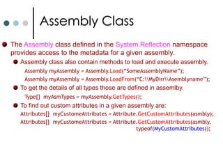 ReflectionReflection is the ability to inspect and manipulate program elements at runtime. Reflection allow you to Enumerate the members of a type. Instantiate a new object and execute a method on object. Find out information about a type or assembly. Inspect custom attributes applied to a type. Create and compile a new assembly. In .NET you can find reflection functionality in classes System.Type and System.Reflection.Assembly classes. In .NET you can allow you to define custom attributes. Custom attributes is a mechanism that allows you to associate a custom meta data with program elements.This meta data is created at compile time and embedded in assembly.Ex: Define author of a class, when program elements last modified, etc.,