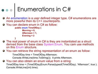 C# StatementsIf Statement :Executes statement based on the value of a Boolean expression.Switch Statement : Based on the value of a variable allows to switch to different cases.Do Loop:The purpose of the do loop is to Execute some code and then examine the condition. If the condition is not satisfied then the execution is stopped.While Loop:Evaluate the condition first and then execute the code if the condition is true.For Loop:Executes the statement based on the condition within the for statement.Foreach Statement:Iterate through the each element of a collection.