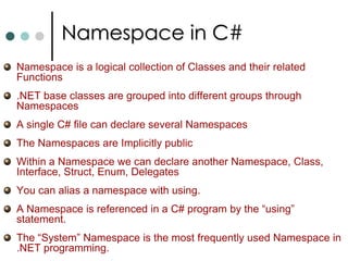 Enumerations in C#An enumerationis a user defined integer type. C# enumerations are more powerful then its C++ counterparts. You can declare enum in C# as follow:public enum TimeOfDay {		Morning = 0,		Afternoon = 1,		Evening = 2	}The real power of enum in C# is they are instantiated as a struct derived from the base class System.Enum. You cam use methods  on this Enum structure. You can retrieve the string representation of an enum as follow: TimeOfDay time = TimeOfDay.Afternoon;		Console.WriteLine(time.ToString());  It prints Afternoon. You can also obtain an enum value from a string:TimeOfDay time = (TimeOfDay)Enum.Parse(typeof(TimeOfDay), “Afternoon”, true );	Console.WriteLine((int) time);