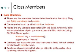 Objects & TypesClassesandStructsare essentially templates from which you can create Objects.Structs differ from classes in the way that they were stored in memory and accessed. They are differ in some other features also such as structs doesn’t support inheritance while classes supports. Structs looks very similar to classes the main difference is use the keyword structinstead of class to declare them. For both classes and structs you use the keyword new to declare an instance. Studentsobj = new Students();    //For Classes to create objects. StudentsStructobj1 = new StudentsStruct();   //For structs.The data and functions within the class are known as class members. They are also termed as data members and function members. 