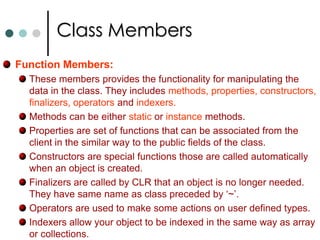 Class MembersData Members:These are the members that contains the data for the class. They are fields, constants and events. Data members can be either static or instance. Fields are any variable associated with the class. Once you have instantiated class object you can access the filed member using Obj.FieldName syntax. Students  obj = new Students();	  		obj.strName = “Mohan”;Constants also associated with class same way as fields. You can declare constants with const keyword. Events are class members that allow an object to notify a caller when something noteworthy happens. 