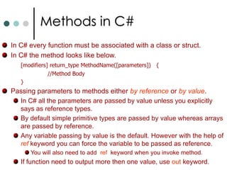 Class MembersFunction Members:These members provides the functionality for manipulating the data in the class. They includes methods, properties, constructors, finalizers, operators and indexers.Methods can be either static or instance methods. Properties are set of functions that can be associated from the client in the similar way to the public fields of the class. Constructors are special functions those are called automatically when an object is created. Finalizers are called by CLR that an object is no longer needed. They have same name as class preceded by ‘~’. Operators are used to make some actions on user defined types. Indexers allow your object to be indexed in the same way as array or collections. 