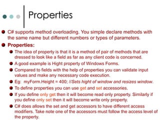 Methods in C#In C# every function must be associated with a class or struct. In C# the method looks like below. [modifiers] return_type MethodName([parameters])   {			//Method Body	}Passing parameters to methods either by reference or by value.In C# all the parameters are passed by value unless you explicitly says as reference types. By default simple primitive types are passed by value whereas arrays are passed by reference. Any variable passing by value is the default. However with the help of ref keyword you can force the variable to be passed as reference. You will also need to add  ref  keyword when you invoke method. If function need to output more then one value, use out keyword. 