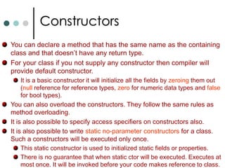 PropertiesC# supports method overloading. You simple declare methods with the same name but different numbers or types of parameters. Properties:The idea of property is that it is a method of pair of methods that are dressed to look like a field as far as any client code is concerned. A good example is Hight property of Windows Forms. Compared to fields with the help of properties you can validate input values and make any necessary code execution. Eg:  myForm.Height = 400; //Sets hight of window and resizes window. To define properties you can use get and set accessories. If you define only get then it will become read only property. Similarly if you define only set then it will become write only property. C# does allows the set and get accessors to have different access modifiers. Take note one of the accessors must follow the access level of the property.  
