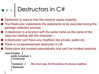ConstructorsYou can declare a method that has the same name as the containing class and that doesn’t have any return type. For your class if you not supply any constructor then compiler will provide default constructor. It is a basic constructor it will initialize all the fields by zeroing them out (null reference for reference types, zero for numeric data types and false for bool types).You can also overload the constructors. They follow the same rules as method overloading. It is also possible to specify access specifiers on constructors also.It is also possible to write static no-parameter constructors for a class. Such a constructors will be executed only once.This static constructor is used to initialized static fields or properties. There is no guarantee that when static ctor will be executed. Executes at most once. It will be invoked before your code makes reference to class. 