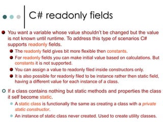 Destructors in C#Destructor is used to free the memory space Instantly.The Destructor implements the statements to be executed during the garbage collection process. A destructor is a function with the same name as the name of the class but starting with the character ~.A Destructor can't have any modifiers like private, public etc.There is no parameterized destructor in C#. Destructors are invoked automatically and can’t be invoked explicitly. class Complex   {	public Complex()  {	// constructor	}	~Complex()   {  	//No return type, No Parameters, No Access modifiers		// Destructor	}} 