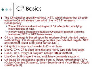 C# BasicsThe C# compiler specially targets .NET. Which means that all code written in C# will always runs within the .NET Framework. Consequently,The architecture and methodologies of C# reflects the underlying methodologies of .NET. 
