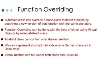 Interfaces In general an interface can only contain declaration of methods, properties, indexers and events. You can never instantiate an interface. It only contains signature of its members.  An interface has neither constructors nor fields. An interface definition is not allowed to contain operator overloads. It is also not permitted to declare modifiers on the members in an interface definition. Interface members are always public and can’t be declared as virtual or static. Similar to classes interfaces can also supports inheritance. So any class that implemented derived interface must implement all the functions of base interface as well as derived interface.