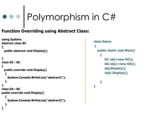 Function OverridingA derived class can override a base-class member function by supplying a new version of that function with the same signature.Function Overriding can be done with the help of either using Virtual class or by using abstract class.Abstract class can contain only abstract method.We can implement abstract methods only in Derived class not in Base class.Virtual method can run under both class and Structure. 