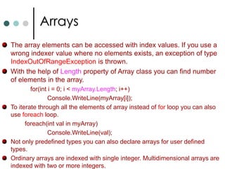ArraysIf you want to work with multiple objects of the same type, in C# you can use Collections and Arrays. As per .NET arrays are instances of the predefined class called as System.Array. Arrays will be stored in continuous memory.In .NET arrays are belongs to reference types. Always index starts from zero. C# supports three types of arrays: One Dimensional ArraysTwo Dimensional ArraysJagged Arrays. C# has special notation to declare and use arrays. int[ ]   myArray;		//Declaring array of integer type.        myArray = new int[4];  //Now allocating the memory for arrays.