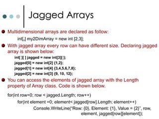 ArraysIf you want to work with multiple objects of the same type, in C# you can use Collections and Arrays. As per .NET arrays are instances of the predefined class called as System.Array. Arrays will be stored in continuous memory.In .NET arrays are belongs to reference types. You can access array elements with indexers. Starts from zero. C# supports three types of arrays: One Dimensional ArraysTwo Dimensional ArraysJagged Arrays. C# has special notation to declare and use arrays. int [ ]   myArray;		//Declaring array of integer type.        myArray = new int[4];  //Now allocating the memory for arrays.