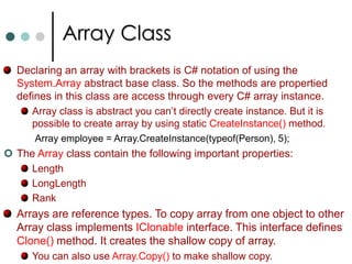 ArraysThe array elements can be accessed with index values. If you use a wrong indexer value where no elements exists, an exception of type IndexOutOfRangeException is thrown. With the help of Length property of Array class you can find number of elements in the array. for(int i = 0; i < myArray.Length; i++)		Console.WriteLine(myArray[i]);To iterate through all the elements of array instead of for loop you can also use foreach loop. 		foreach(int val in myArray)			Console.WriteLine(val);Not only predefined types you can also declare arrays for user defined types. Ordinary arrays are indexed with single integer. Multidimensional arrays are indexed with two or more integers. 