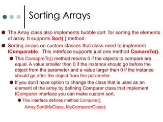 Jagged ArraysMultidimensional arrays are declared as follow: int[,] my2DimArray = new int [2,3];With jagged array every row can have different size.Declaring jagged array is shown below:	int[ ][ ] jagged = new int[3][ ];	jagged[0] = new int[2] {1,2};	jagged[1] = new int[4] {3,4,5,6,7,8};	jagged[2] = new int[3] {9, 10, 12};You can access the elements of jagged array with the Length property of Array class. Code is shown below. for(int row=0; row < jagged.Length; row++)		for(int element =0; element< jagged[row].Length; element++)			Console.WriteLine(“Row: {0}, Element: {1}, Value = {2}”, row, 					element, jagged[row][element]);