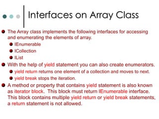 Array ClassDeclaring an array with brackets is C# notation of using the System.Array abstract base class. So the methods are propertied defines in this class are access through every C# array instance.Array class is abstract you can’t directly create instance. But it is possible to create array by using static CreateInstance() method. Array employee = Array.CreateInstance(typeof(Person), 5);The Array class contain the following important properties:  LengthLongLengthRankArrays are reference types. To copy array from one object to other Array class implements IClonable interface. This interface defines Clone() method. It creates the shallow copy of array. You can also use Array.Copy() to make shallow copy.