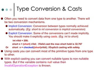Some more operatorschecked & unchecked: If you mark block of code as checked, then CLR will enforce overflow checking and throws OverflowException if an over flow occurs. To suppress overflow checking you can use unchecked. ‘is’ operator: The ‘is’ operator allow you to check whether an object is compatible with a specific type.Here compatible means that an object is that type or derived from that type. ‘as’ operator: This operator is used to explicit type conversion of reference types. If the types are incompatible, the asoperator returns the null.‘sizeof’ operator: To determine the size required on the stack by a value type. Only use with unsafe code.‘typeof’ operator: It returns a System.Type object. 