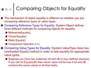 Boxing and Unboxing Boxing is used to describe the transformation of a value type to a reference type. Object is allocated on heap and values copied into it. Occurs implicitly (Can do explicitly also, but no need)int    x = 5;   		//Creates value type.	 object y = x; 		//Creates a System.Int32 on heap.      x = 10;     Console.Writeline(“x has value : {0}”, x); 	//boxed and ToString() (10) Console.Writeline(“y has value : {0}”, y); 	//boxed and ToString() (5) Unboxing creates value types from reference types: int    z = (int) y ;	 //unboxing through explicit casting. You can only unbox a variable that has previously been boxed. Take note, while unboxing the receiving value variable has enough room to store all the bytes in the value being unboxed. Otherwise it will result InvalidCastException is thrown. 
