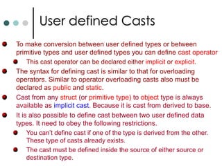Operator OverloadingThe mechanism of giving a special meaning to a standard C# operator with respect to a user defined data type such as classes or structures is known as operator overloading.In C#, operator overloading works same way for both structs and classes. C# doesn’t allow you to overload the assignment ‘=‘ operator. In C#, some of the operators need to be overload in pairs they are         (‘= =’ & !=),  (> & <)  and (>= & <=). In C#, a special function called operator function is used for overloading purpose.Operator function can take only value arguments. The ref and out parameters are not allowed as arguments to operator functions.C# requires that all operator overloads be declared as public and static. So they are associated with class or struct not with instances.  