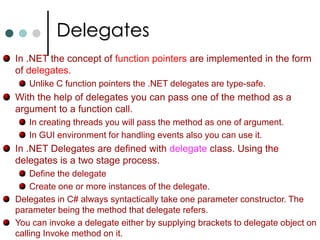 User defined CastsTo make conversion between user defined types or between primitive types and user defined types you can define cast operatorThis cast operator can be declared either implicit or explicit. The syntax for defining cast is similar to that for overloading operators. Similar to operator overloading casts also must be declared as public and static. Cast from any struct (or primitive type) to objecttype is always available as implicit cast. Because it is cast from derived to base.It is also possible to define cast between two user defined data types. It need to obey the following restrictions. You can’t define cast if one of the type is derived from the other. These type of casts already exists. The cast must be defined inside the source of either source or destination type. 