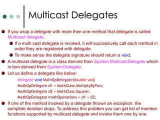 DelegatesIn .NET the concept of function pointers are implemented in the form of delegates.Unlike C function pointers the .NET delegates are type-safe. With the help of delegates you can pass one of the method as a argument to a function call. In creating threads you will pass the method as one of argument. In GUI environment for handling events also you can use it. In .NET Delegates are defined with delegate class. Using the delegates is a two stage process. Define the delegate Create one or more instances of the delegate. Delegates in C# always syntactically take one parameter constructor. The parameter being the method that delegate refers.You can invoke a delegate either by supplying brackets to delegate object on calling Invoke method on it.  