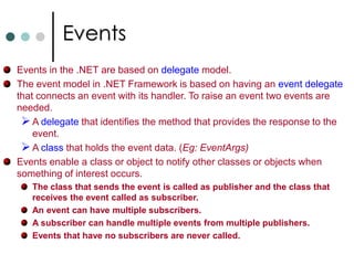 DelegatesYou can apply any of the access modifier to delegate. publicdelegate void MyMethodInvoker(int x);  //Also apply private, etc..,An instance of a given delegate can refers to any instance or static method on any object of any type, provided that the signature of method should math the signature of delegate. (So type-safety). Delegates are implemented as classes derived from the class System.MulticastDelegate which itself derived from System.Delegate.Delegate Inference: You can also create a delegate and assigning method to it as follow:MyMethodInvokerobjDelegate = MySquareFunc;   //Delegate InferenceAnonymous Methods: An anonymous method is a block of code that can be used as the parameter of the delegates instead of method. The syntax for defining delegate with anonymous method doesn’t change. While instantiating a delegate you need to supply code block instead of method name. 