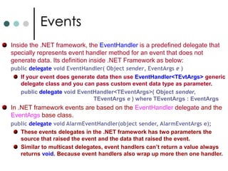 Multicast DelegatesIf you wrap a delegate with more then one method that delegate is called Multicast delegate. If a multi cast delegate is invoked, it will successively call each method in order they are registered with delegate. To make sense the delegate signature should return a void; A multicast delegate is a class derived from System.MulticastDelegate which in tern derived from System.Delegate. Let us define a delegate like below:delegate voidMathOpDelegate(double val);		MathOpDelegate d1 = MathClass.MultiplyByTwo; 		MathOpDelegate d2 = MathClass.Square; 		MathOpDelegate mathOperations = d1 + d2; If one of the method invoked by a delegate thrown an exception, the complete iteration stops. To address this problem you can get list of member functions supported by multicast delegate and invoke them one by one. 