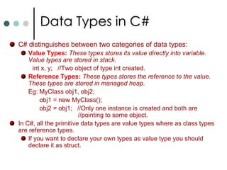 Constants in C#In C# you can use constants to declare local variable and fields. Unlike C++, you can’t declare constants for pointers, methods, and parameters to methods, etc., Constants have the following characteristics: They must be initialized when they are declared and once value is assigned it can’t be overwritten. The value of the constant must be computable at compile time. So runtime you can’t assign value for constant. Constants are always implicitly static. 