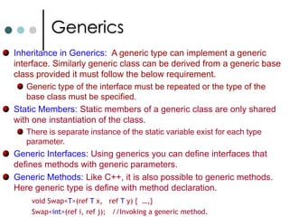 GenericsGenerics are similar to C++ templates. Generics has the following features: Type Safety, No boxing and unboxing when using collections for value types. No Downcasts.  Generic types can be defined in one language and used from any other .NET languages (Binary code reuse). Reduced Code bloat (typed collections).Instantiated at run-time not compile time. Work for both reference and value types. Complete run-time type information. It is not possible to assign null to generic types. In this case the keyword default can be used. 