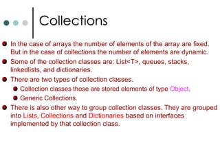 GenericsInheritance in Generics:  A generic type can implement a generic interface. Similarly generic class can be derived from a generic base class provided it must follow the below requirement. Generic type of the interface must be repeated or the type of the base class must be specified. Static Members: Static members of a generic class are only shared with one instantiation of the class. There is separate instance of the static variable exist for each type parameter. Generic Interfaces: Using generics you can define interfaces that defines methods with generic parameters. Generic Methods: Like C++, it is also possible to generic methods. Here generic type is define with method declaration. void Swap<T>(ref T x,   ref T y) {  …,}		Swap<int>(ref i, ref j);   //Invoking a generic method. 