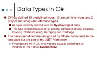 Data Types in C#C# distinguishes between two categories of data types: Value Types: These types stores its value directly into variable. Value types are stored in stack. int x, y;   //Two object of type int created. Reference Types: These types stores the reference to the value. These types are stored in managed heap. Eg: MyClass obj1, obj2;		    obj1 = new MyClass();		    obj2 = obj1;   //Only one instance is created and both are 				//pointing to same object. In C#, all the primitive data types are value types where as class types are reference types. If you want to declare your own types as value type you should declare it as struct. 