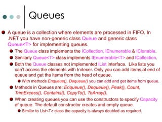 CollectionsIn the case of arrays the number of elements of the array are fixed. But in the case of collections the number of elements are dynamic.Some of the collection classes are: List<T>, queues, stacks, linkedlists, and dictionaries. There are two types of collection classes. Collection classes those are stored elements of type Object. Generic Collections.  There is also other way to group collection classes. They are grouped into Lists, Collections and Dictionaries based on interfaces implemented by that collection class. 