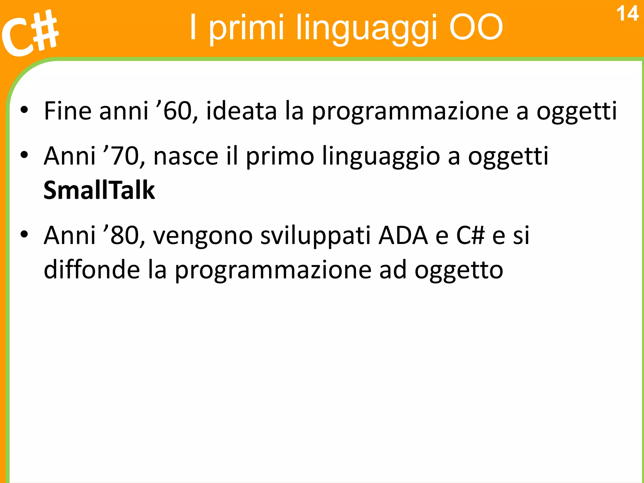 14
              I primi linguaggi OO

• Fine anni ’60, ideata la programmazione a oggetti
• Anni ’70, nasce il primo linguaggio a oggetti
  SmallTalk
• Anni ’80, vengono sviluppati ADA e C# e si
  diffonde la programmazione ad oggetto
 