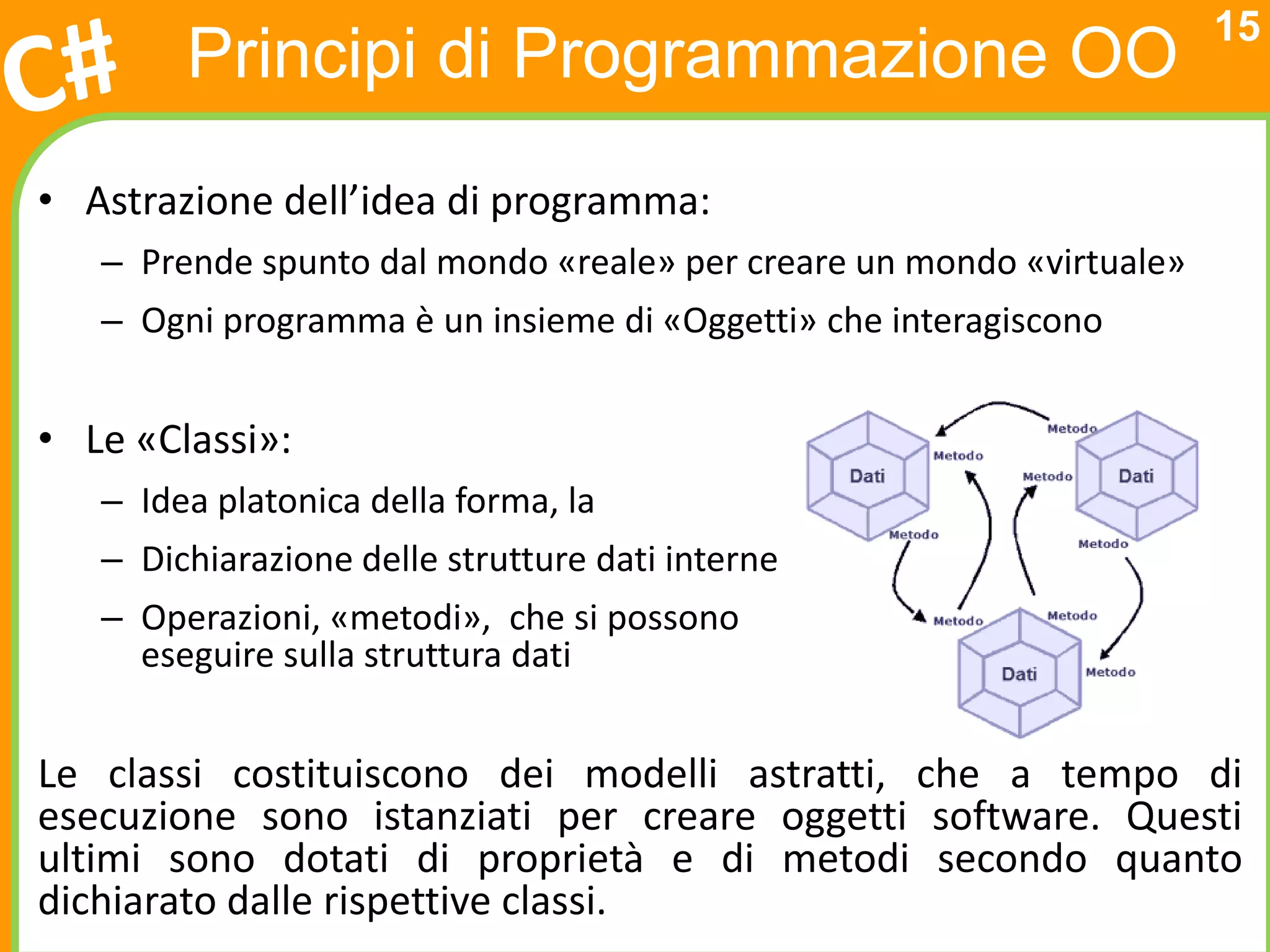 15
        Principi di Programmazione OO
• Astrazione dell’idea di programma:
   – Prende spunto dal mondo «reale» per creare un mondo «virtuale»
   – Ogni programma è un insieme di «Oggetti» che interagiscono


• Le «Classi»:
   – Idea platonica della forma, la
   – Dichiarazione delle strutture dati interne
   – Operazioni, «metodi», che si possono
     eseguire sulla struttura dati


Le classi costituiscono dei modelli astratti, che a tempo di
esecuzione sono istanziati per creare oggetti software. Questi
ultimi sono dotati di proprietà e di metodi secondo quanto
dichiarato dalle rispettive classi.
 
