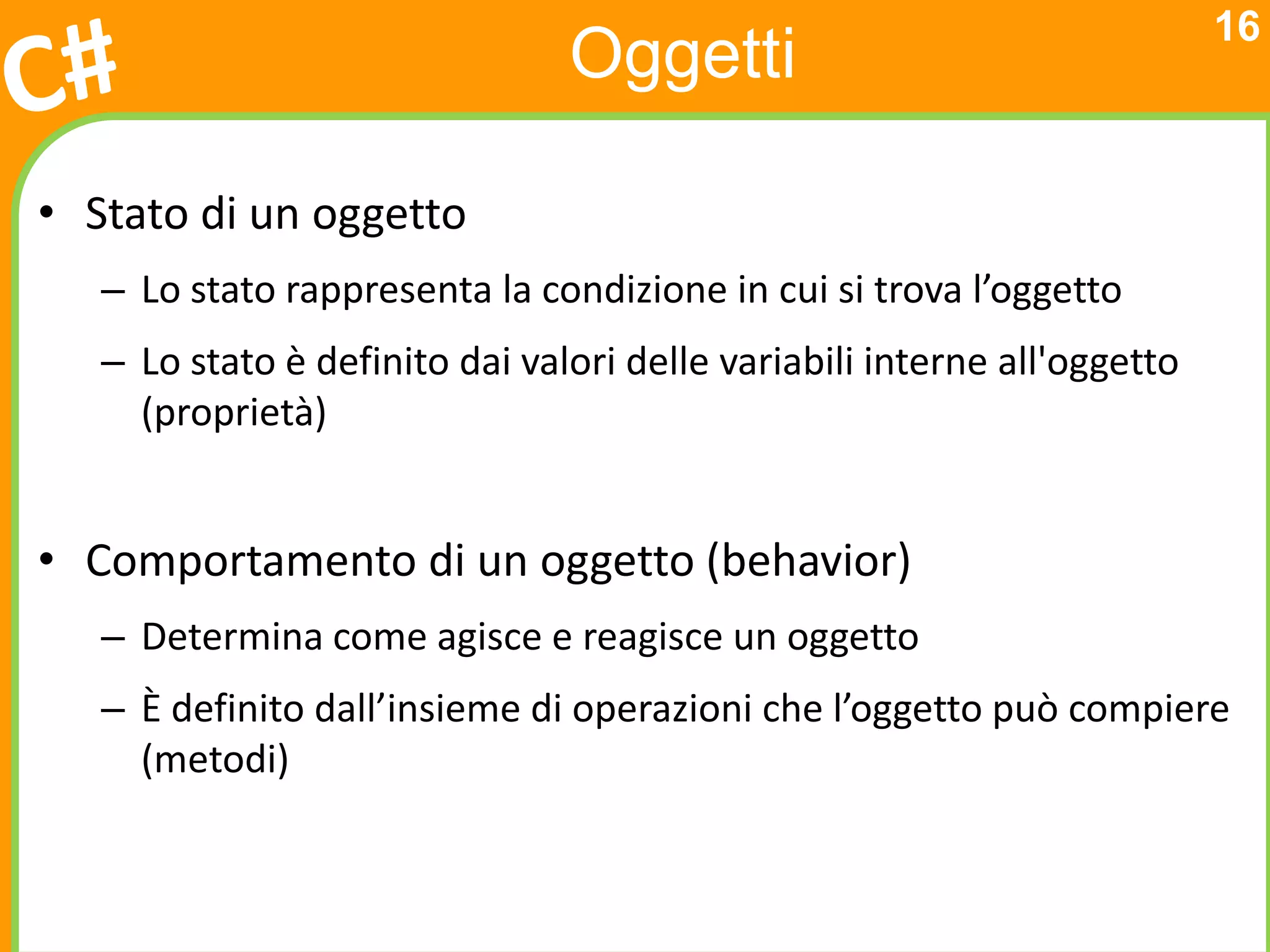 16
                                Oggetti

• Stato di un oggetto
   – Lo stato rappresenta la condizione in cui si trova l’oggetto
   – Lo stato è definito dai valori delle variabili interne all'oggetto
     (proprietà)


• Comportamento di un oggetto (behavior)
   – Determina come agisce e reagisce un oggetto
   – È definito dall’insieme di operazioni che l’oggetto può compiere
     (metodi)
 
