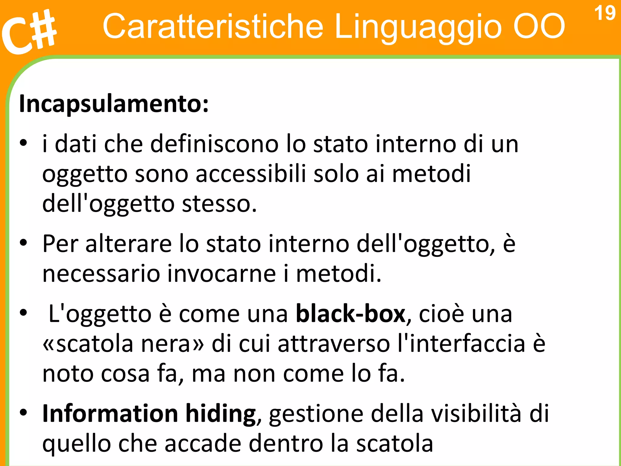 19
       Caratteristiche Linguaggio OO

Incapsulamento:
• i dati che definiscono lo stato interno di un
  oggetto sono accessibili solo ai metodi
  dell'oggetto stesso.
• Per alterare lo stato interno dell'oggetto, è
  necessario invocarne i metodi.
• L'oggetto è come una black-box, cioè una
  «scatola nera» di cui attraverso l'interfaccia è
  noto cosa fa, ma non come lo fa.
• Information hiding, gestione della visibilità di
  quello che accade dentro la scatola
 