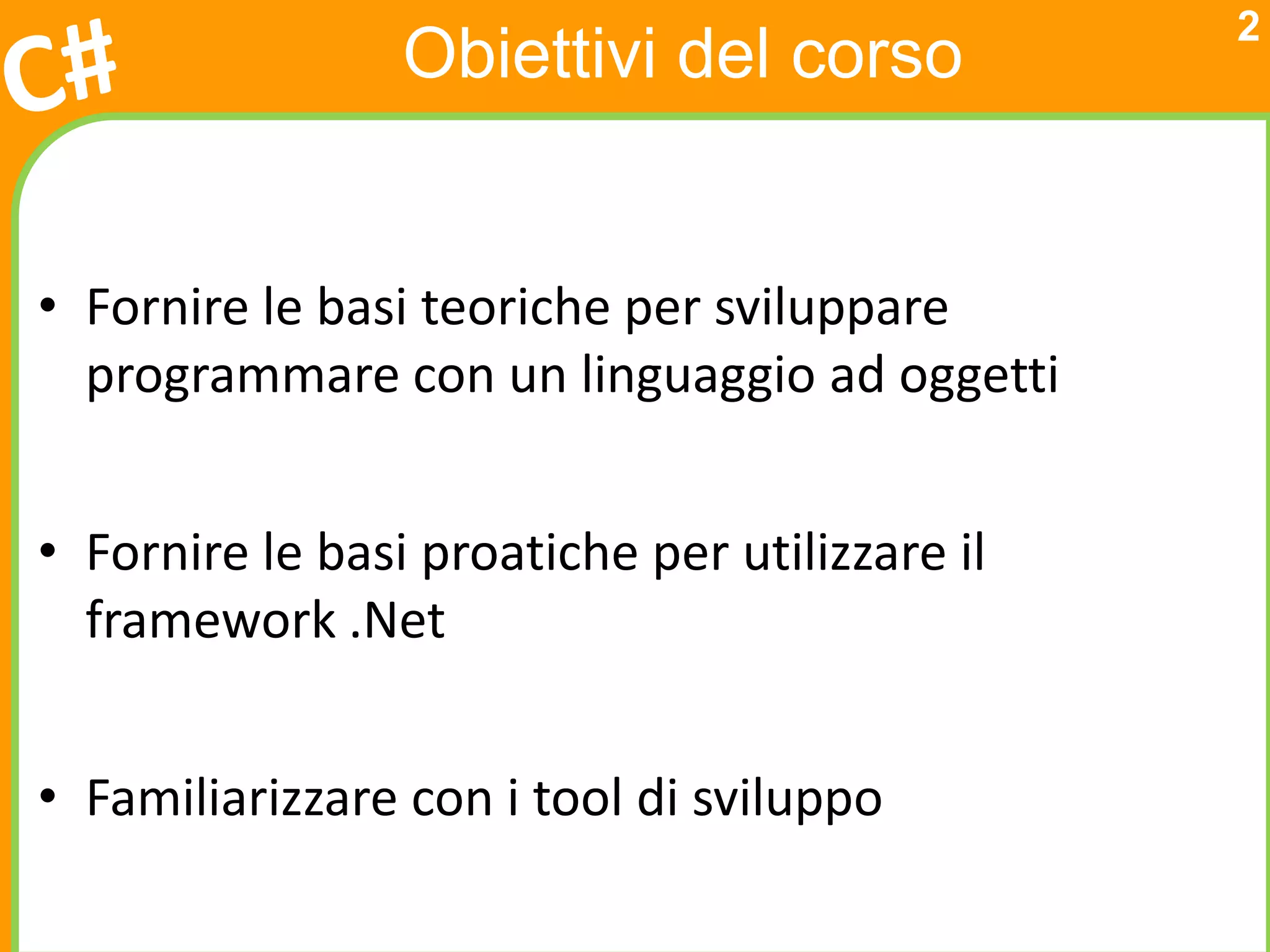 2
                 Obiettivi del corso


• Fornire le basi teoriche per sviluppare
  programmare con un linguaggio ad oggetti


• Fornire le basi proatiche per utilizzare il
  framework .Net


• Familiarizzare con i tool di sviluppo
 
