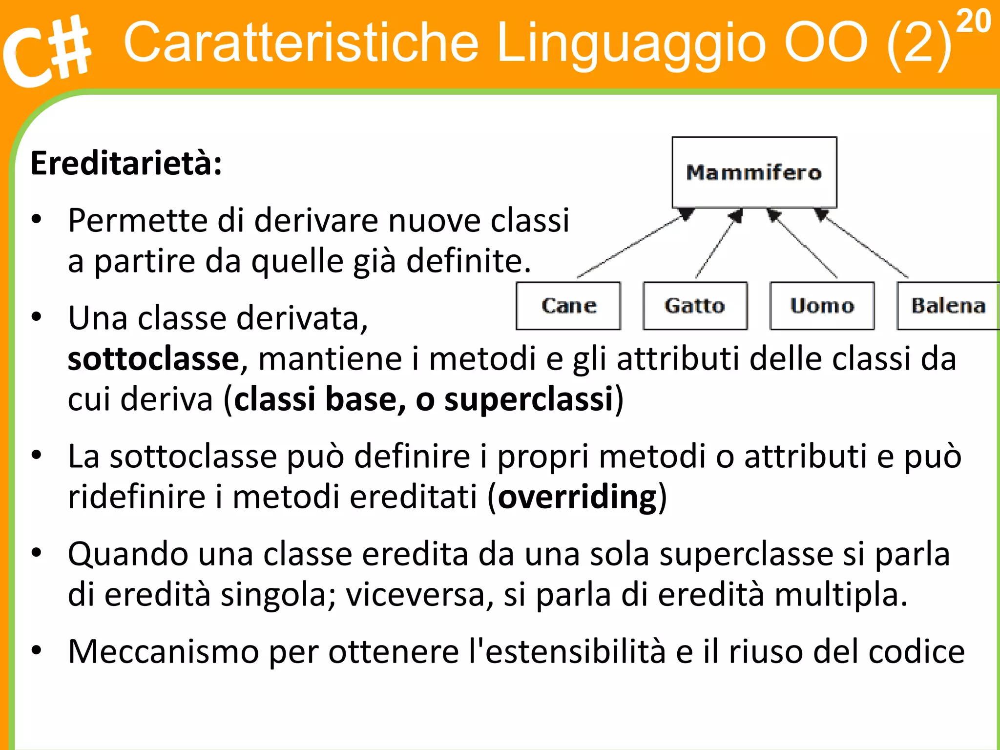 20
      Caratteristiche Linguaggio OO (2)

Ereditarietà:
• Permette di derivare nuove classi
  a partire da quelle già definite.
• Una classe derivata,
  sottoclasse, mantiene i metodi e gli attributi delle classi da
  cui deriva (classi base, o superclassi)
• La sottoclasse può definire i propri metodi o attributi e può
  ridefinire i metodi ereditati (overriding)
• Quando una classe eredita da una sola superclasse si parla
  di eredità singola; viceversa, si parla di eredità multipla.
• Meccanismo per ottenere l'estensibilità e il riuso del codice
 