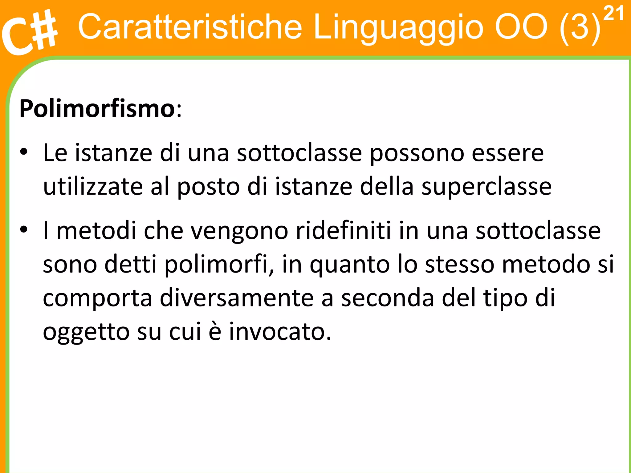21
     Caratteristiche Linguaggio OO (3)

Polimorfismo:
• Le istanze di una sottoclasse possono essere
  utilizzate al posto di istanze della superclasse
• I metodi che vengono ridefiniti in una sottoclasse
  sono detti polimorfi, in quanto lo stesso metodo si
  comporta diversamente a seconda del tipo di
  oggetto su cui è invocato.
 