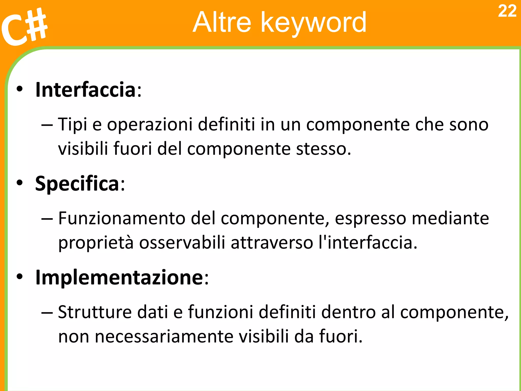 22
                    Altre keyword

• Interfaccia:
  – Tipi e operazioni definiti in un componente che sono
    visibili fuori del componente stesso.
• Specifica:
  – Funzionamento del componente, espresso mediante
    proprietà osservabili attraverso l'interfaccia.
• Implementazione:
  – Strutture dati e funzioni definiti dentro al componente,
    non necessariamente visibili da fuori.
 