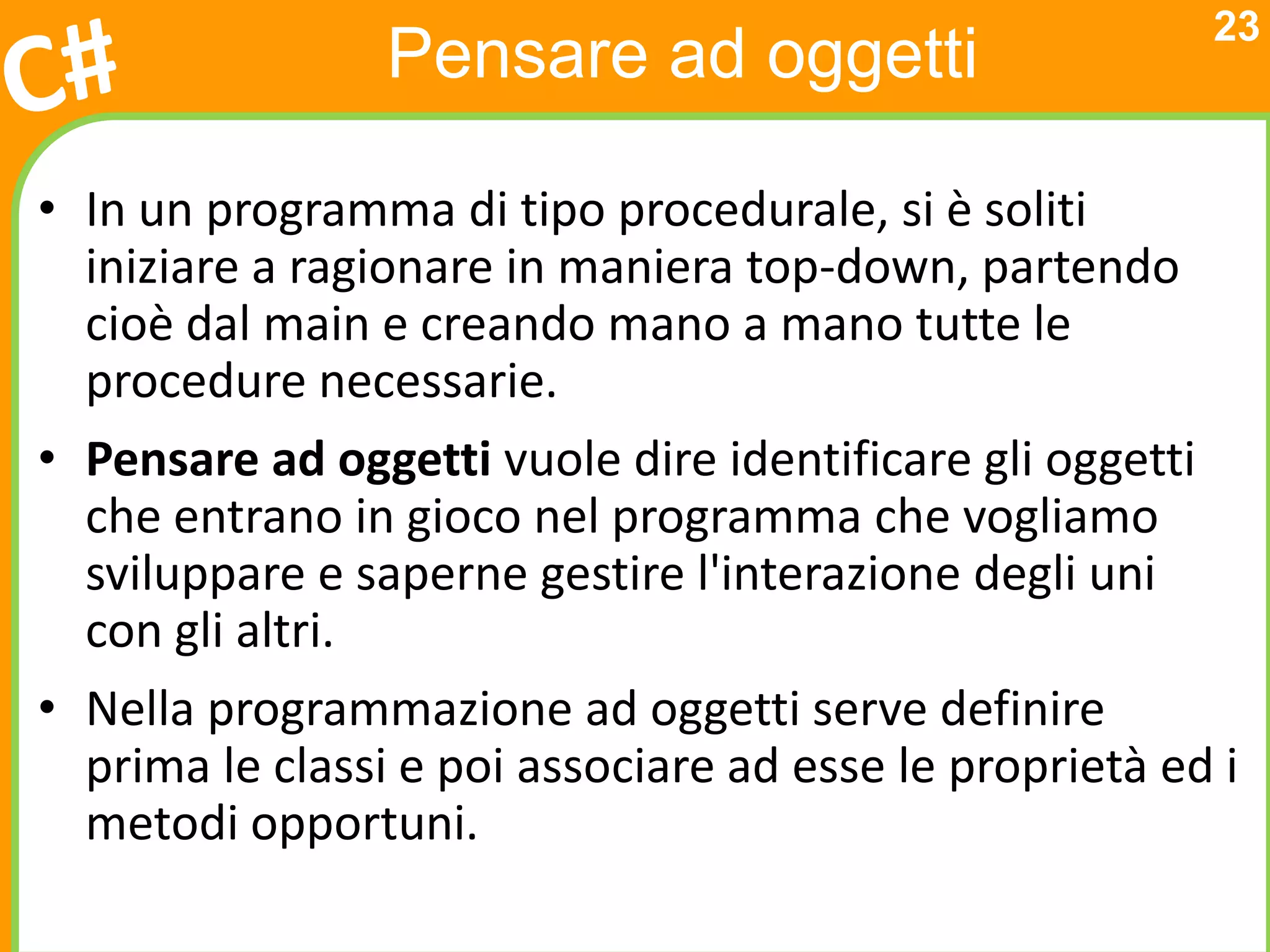 23
                 Pensare ad oggetti

• In un programma di tipo procedurale, si è soliti
  iniziare a ragionare in maniera top-down, partendo
  cioè dal main e creando mano a mano tutte le
  procedure necessarie.
• Pensare ad oggetti vuole dire identificare gli oggetti
  che entrano in gioco nel programma che vogliamo
  sviluppare e saperne gestire l'interazione degli uni
  con gli altri.
• Nella programmazione ad oggetti serve definire
  prima le classi e poi associare ad esse le proprietà ed i
  metodi opportuni.
 