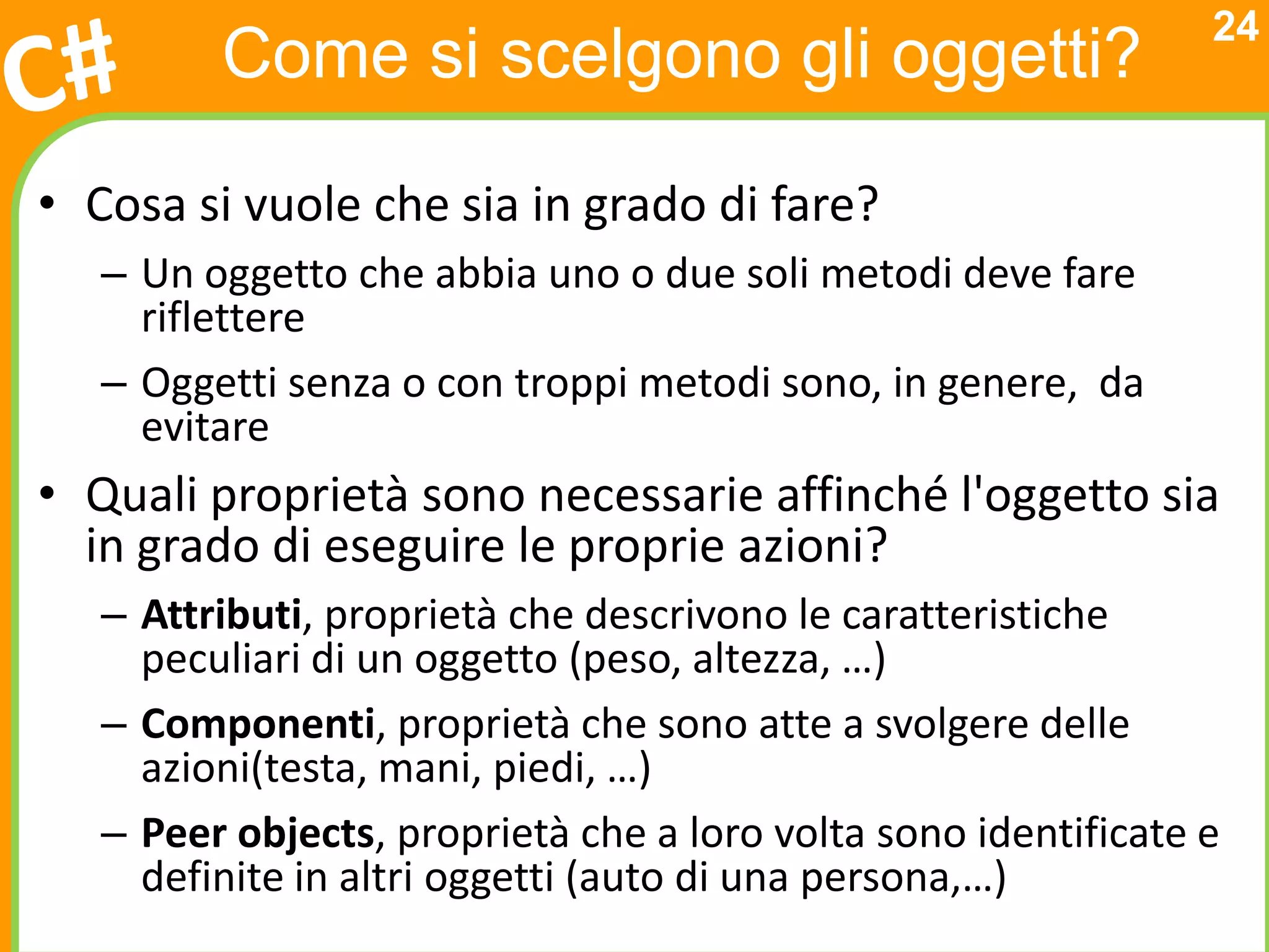 24
         Come si scelgono gli oggetti?

• Cosa si vuole che sia in grado di fare?
   – Un oggetto che abbia uno o due soli metodi deve fare
     riflettere
   – Oggetti senza o con troppi metodi sono, in genere, da
     evitare
• Quali proprietà sono necessarie affinché l'oggetto sia
  in grado di eseguire le proprie azioni?
   – Attributi, proprietà che descrivono le caratteristiche
     peculiari di un oggetto (peso, altezza, …)
   – Componenti, proprietà che sono atte a svolgere delle
     azioni(testa, mani, piedi, …)
   – Peer objects, proprietà che a loro volta sono identificate e
     definite in altri oggetti (auto di una persona,…)
 