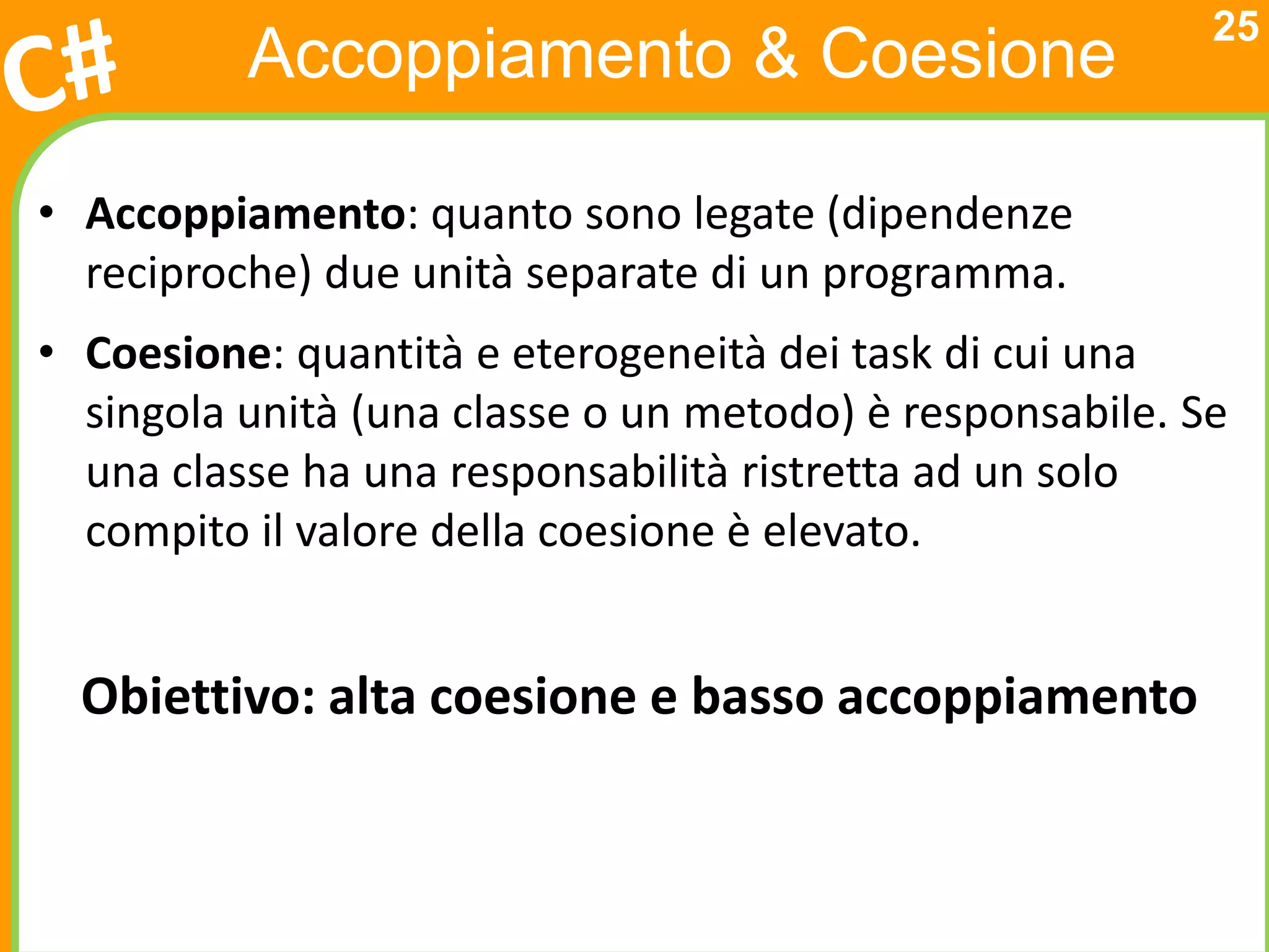 25
          Accoppiamento & Coesione

• Accoppiamento: quanto sono legate (dipendenze
  reciproche) due unità separate di un programma.
• Coesione: quantità e eterogeneità dei task di cui una
  singola unità (una classe o un metodo) è responsabile. Se
  una classe ha una responsabilità ristretta ad un solo
  compito il valore della coesione è elevato.


  Obiettivo: alta coesione e basso accoppiamento
 