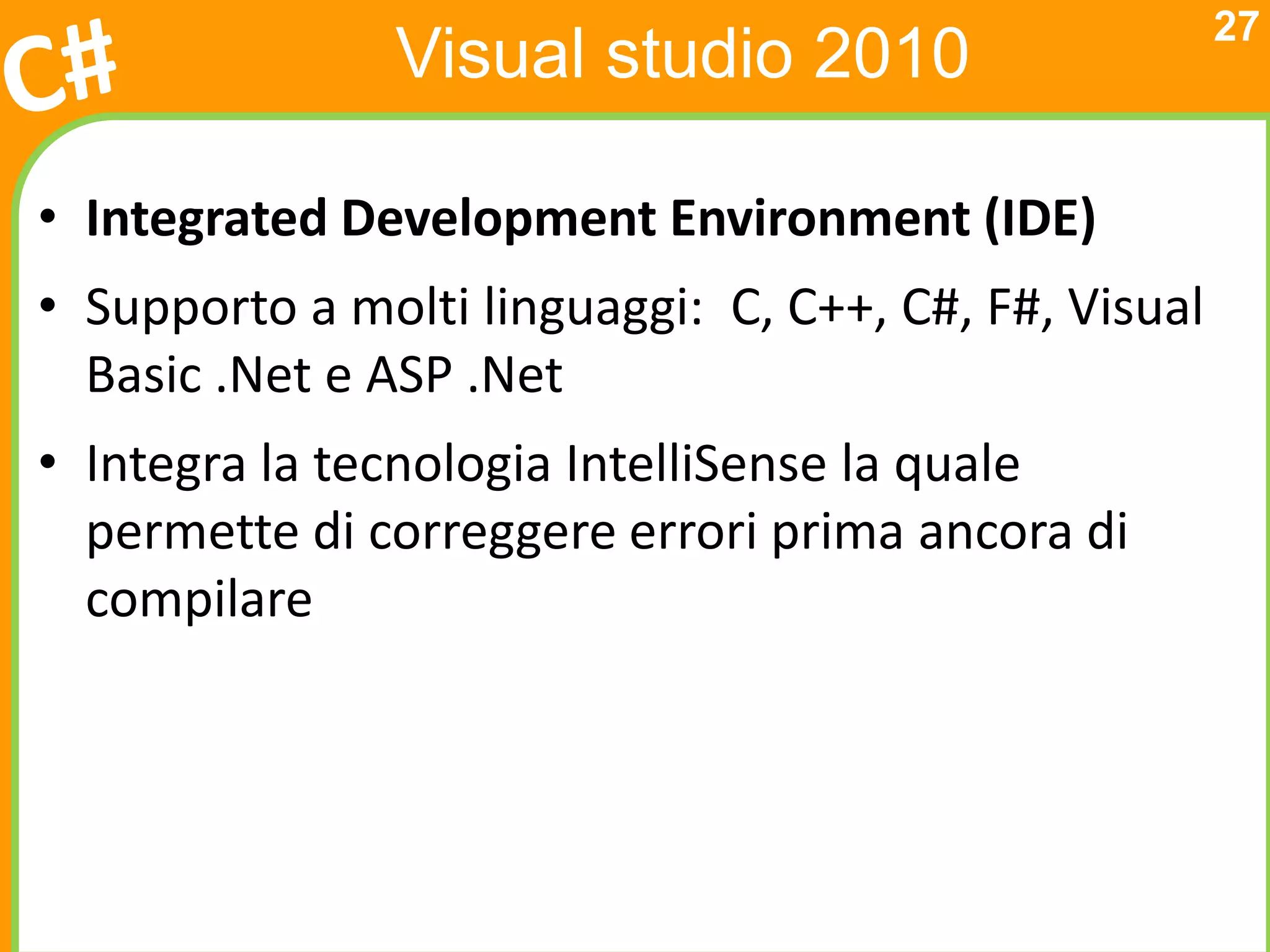 27
               Visual studio 2010

• Integrated Development Environment (IDE)
• Supporto a molti linguaggi: C, C++, C#, F#, Visual
  Basic .Net e ASP .Net
• Integra la tecnologia IntelliSense la quale
  permette di correggere errori prima ancora di
  compilare
 
