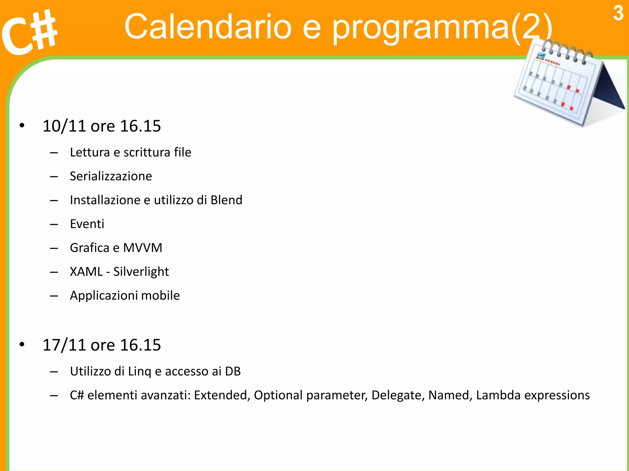 3
                Calendario e programma(2)

• 10/11 ore 16.15
   – Lettura e scrittura file
   – Serializzazione
   – Installazione e utilizzo di Blend
   – Eventi
   – Grafica e MVVM
   – XAML - Silverlight
   – Applicazioni mobile


• 17/11 ore 16.15
   – Utilizzo di Linq e accesso ai DB
   – C# elementi avanzati: Extended, Optional parameter, Delegate, Named, Lambda expressions
 