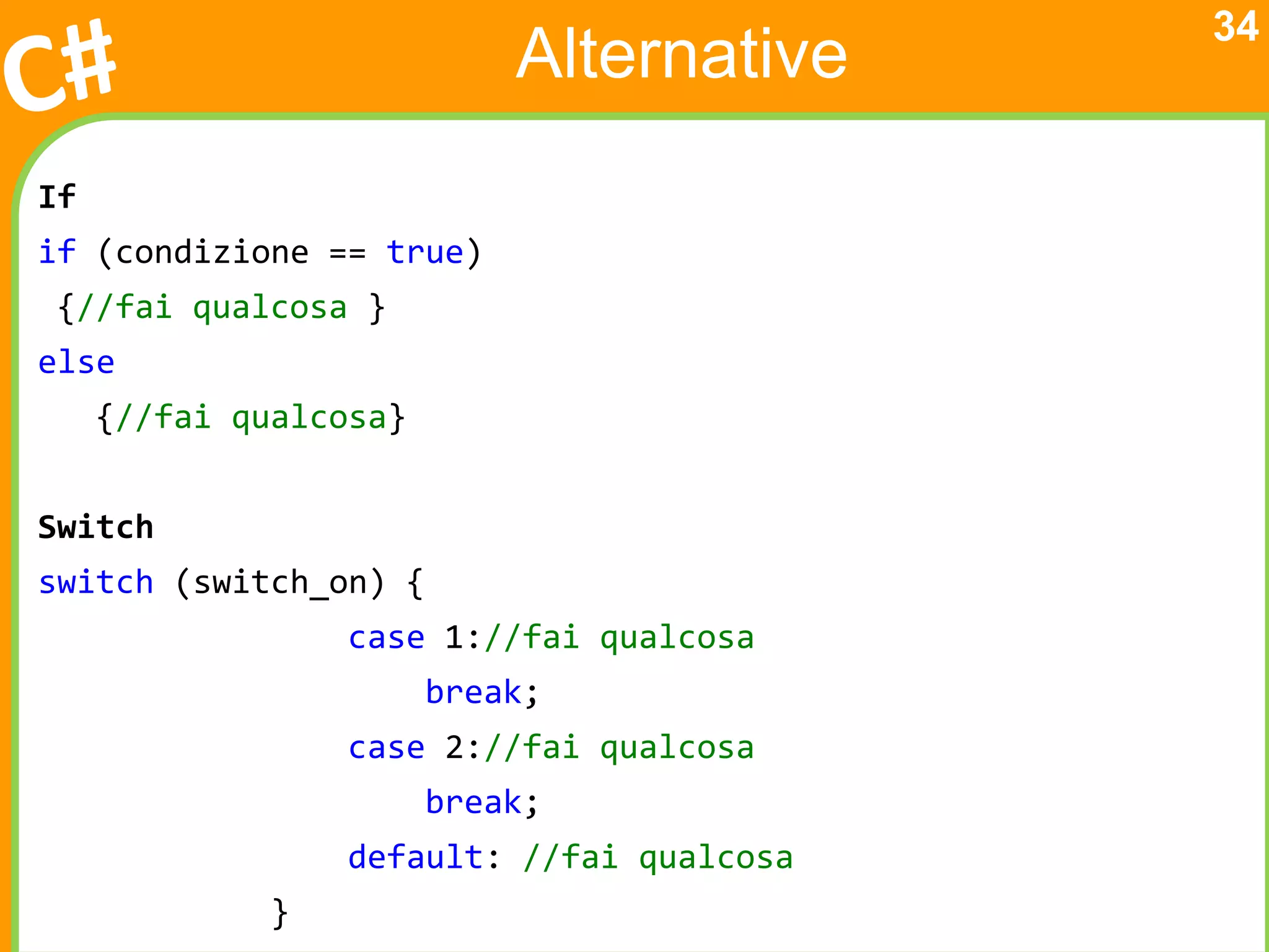 34
                            Alternative
If
if (condizione == true)
{//fai qualcosa }
else
     {//fai qualcosa}


Switch
switch (switch_on) {
                 case 1://fai qualcosa
                        break;
                 case 2://fai qualcosa
                        break;
                 default: //fai qualcosa
             }
 