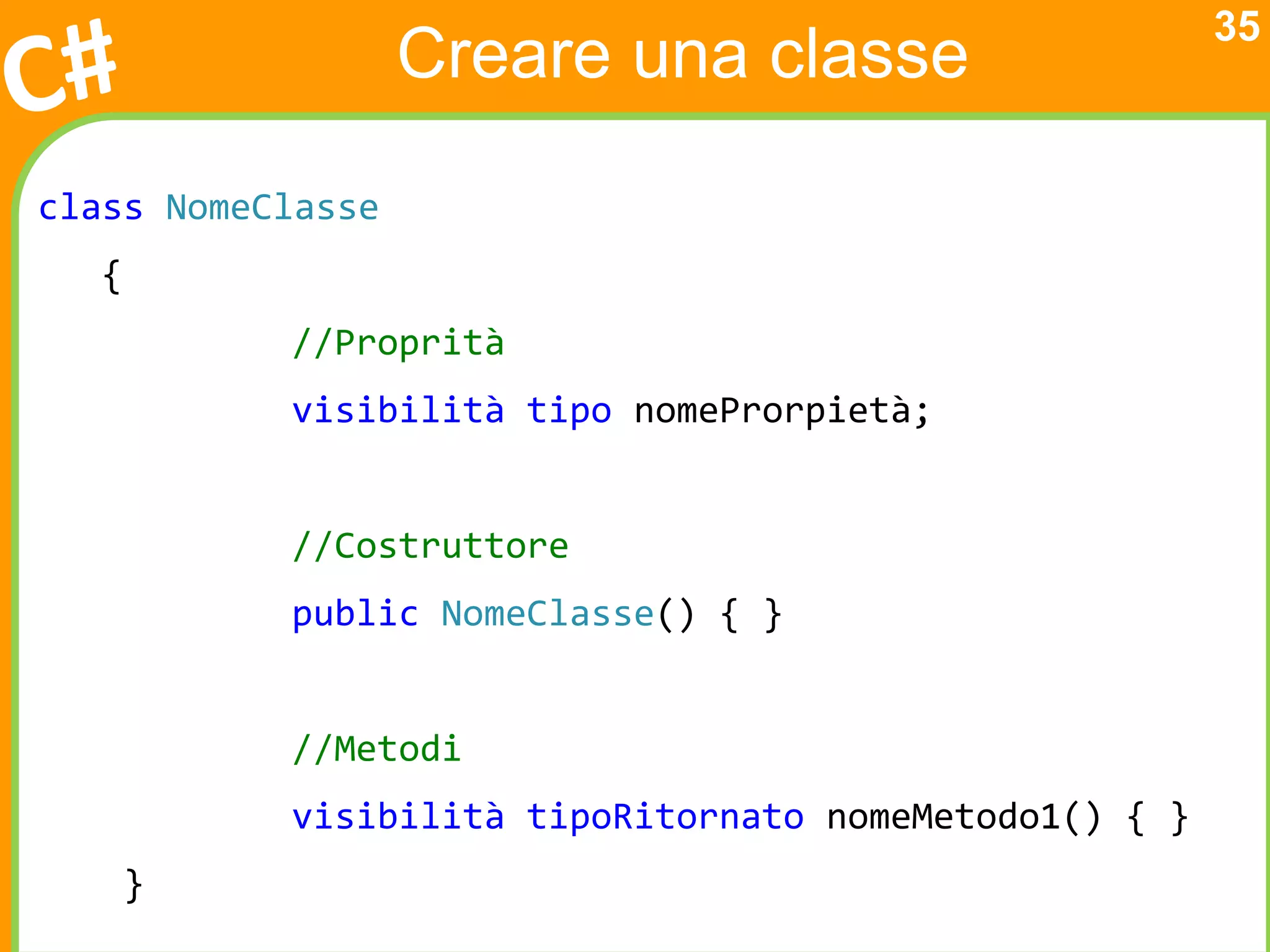 35
                   Creare una classe

class NomeClasse
  {
           //Proprità
           visibilità tipo nomeProrpietà;


           //Costruttore
           public NomeClasse() { }


           //Metodi
           visibilità tipoRitornato nomeMetodo1() { }
      }
 