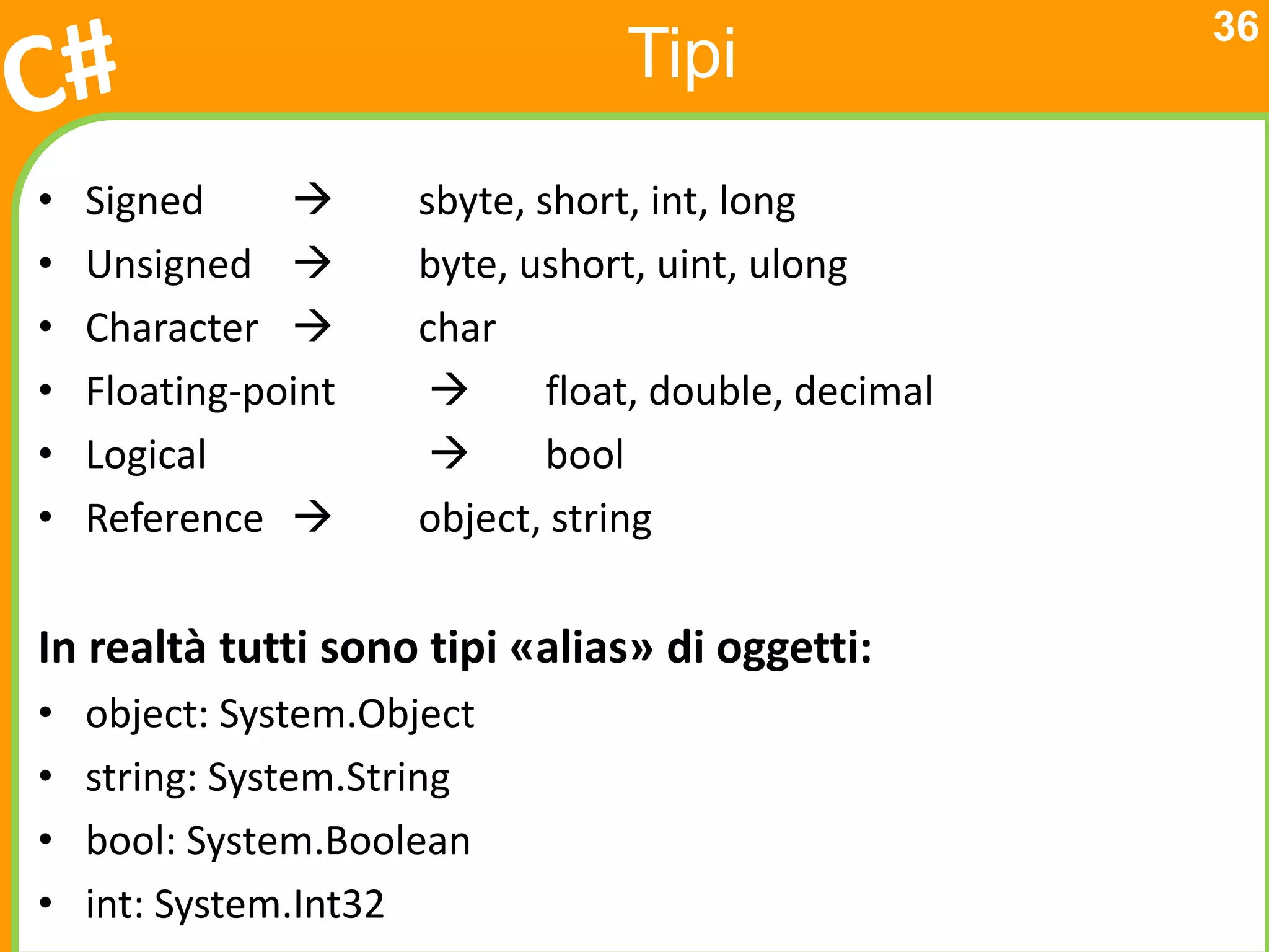 36
                                 Tipi
•   Signed          sbyte, short, int, long
•   Unsigned        byte, ushort, uint, ulong
•   Character       char
•   Floating-point          float, double, decimal
•   Logical                 bool
•   Reference       object, string

In realtà tutti sono tipi «alias» di oggetti:
•   object: System.Object
•   string: System.String
•   bool: System.Boolean
•   int: System.Int32
 