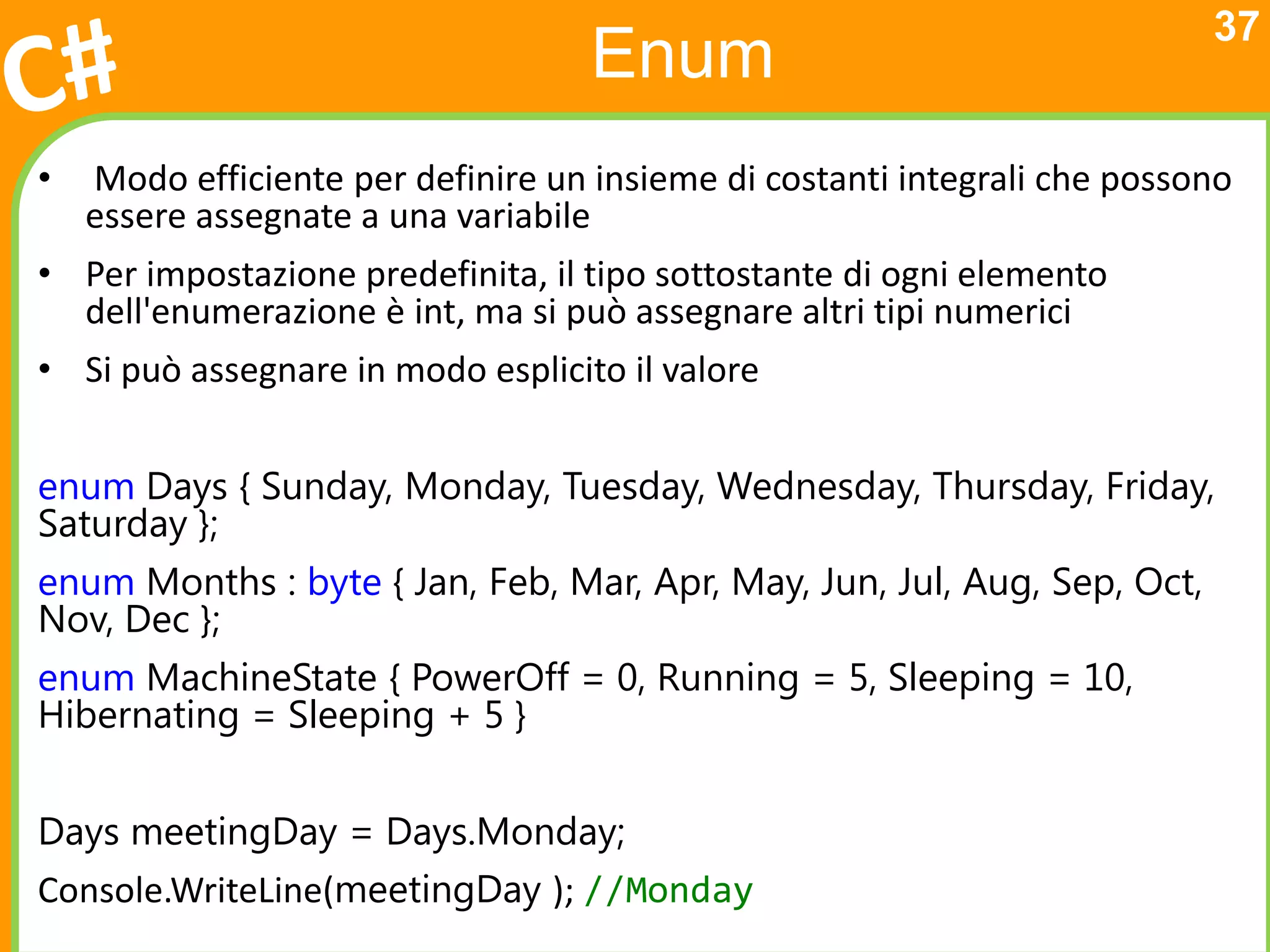 37
                                    Enum
•   Modo efficiente per definire un insieme di costanti integrali che possono
    essere assegnate a una variabile
• Per impostazione predefinita, il tipo sottostante di ogni elemento
  dell'enumerazione è int, ma si può assegnare altri tipi numerici
• Si può assegnare in modo esplicito il valore


enum Days { Sunday, Monday, Tuesday, Wednesday, Thursday, Friday,
Saturday };
enum Months : byte { Jan, Feb, Mar, Apr, May, Jun, Jul, Aug, Sep, Oct,
Nov, Dec };
enum MachineState { PowerOff = 0, Running = 5, Sleeping = 10,
Hibernating = Sleeping + 5 }


Days meetingDay = Days.Monday;
Console.WriteLine(meetingDay ); //Monday
 