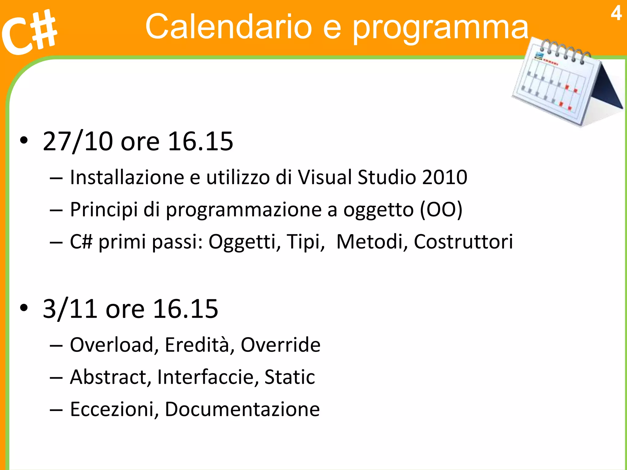 4
            Calendario e programma


• 27/10 ore 16.15
  – Installazione e utilizzo di Visual Studio 2010
  – Principi di programmazione a oggetto (OO)
  – C# primi passi: Oggetti, Tipi, Metodi, Costruttori


• 3/11 ore 16.15
  – Overload, Eredità, Override
  – Abstract, Interfaccie, Static
  – Eccezioni, Documentazione
 