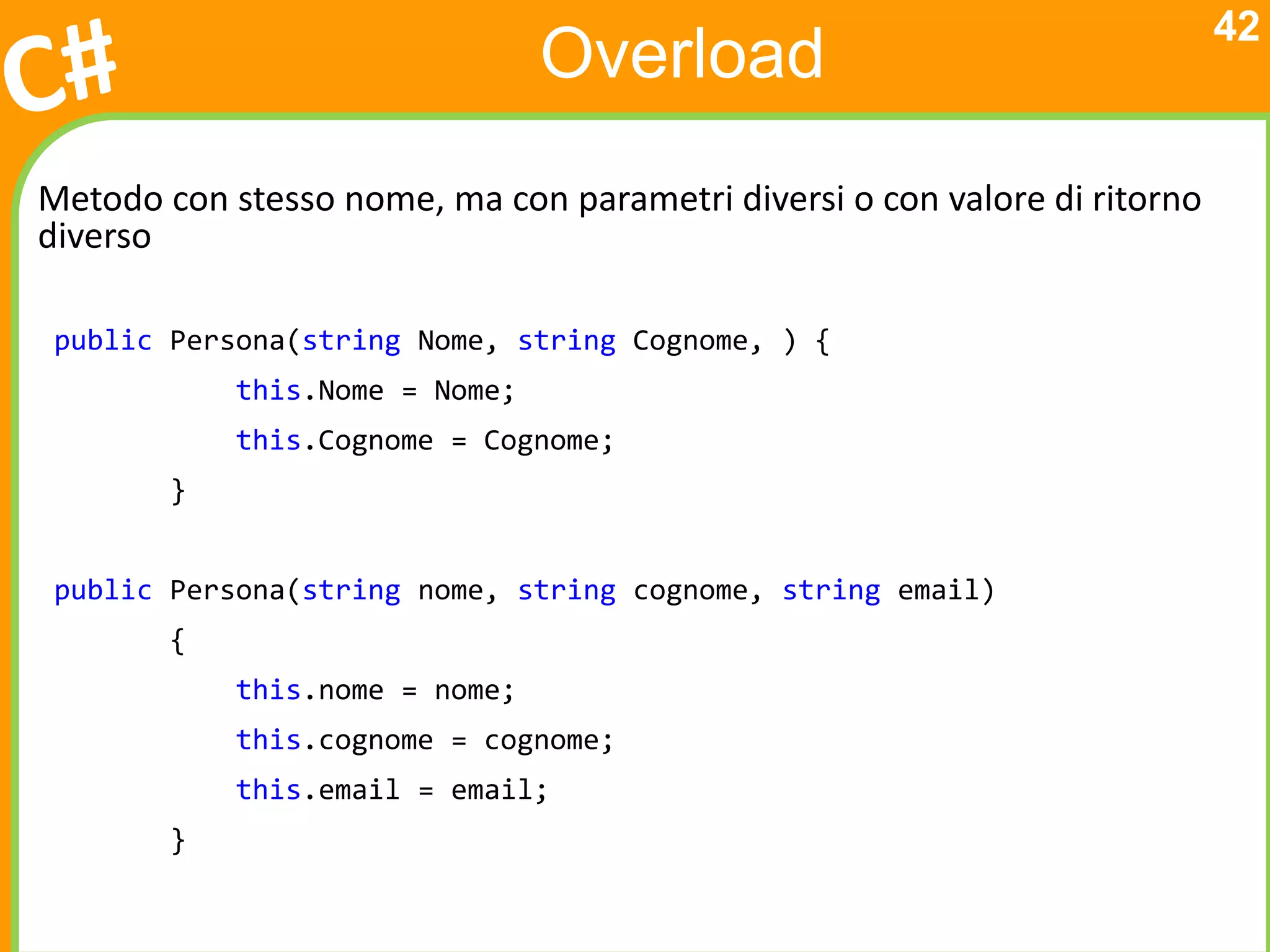 42
                                Overload
Metodo con stesso nome, ma con parametri diversi o con valore di ritorno
diverso

 public Persona(string Nome, string Cognome, ) {
            this.Nome = Nome;
            this.Cognome = Cognome;
        }


 public Persona(string nome, string cognome, string email)
        {
            this.nome = nome;
            this.cognome = cognome;
            this.email = email;
        }
 