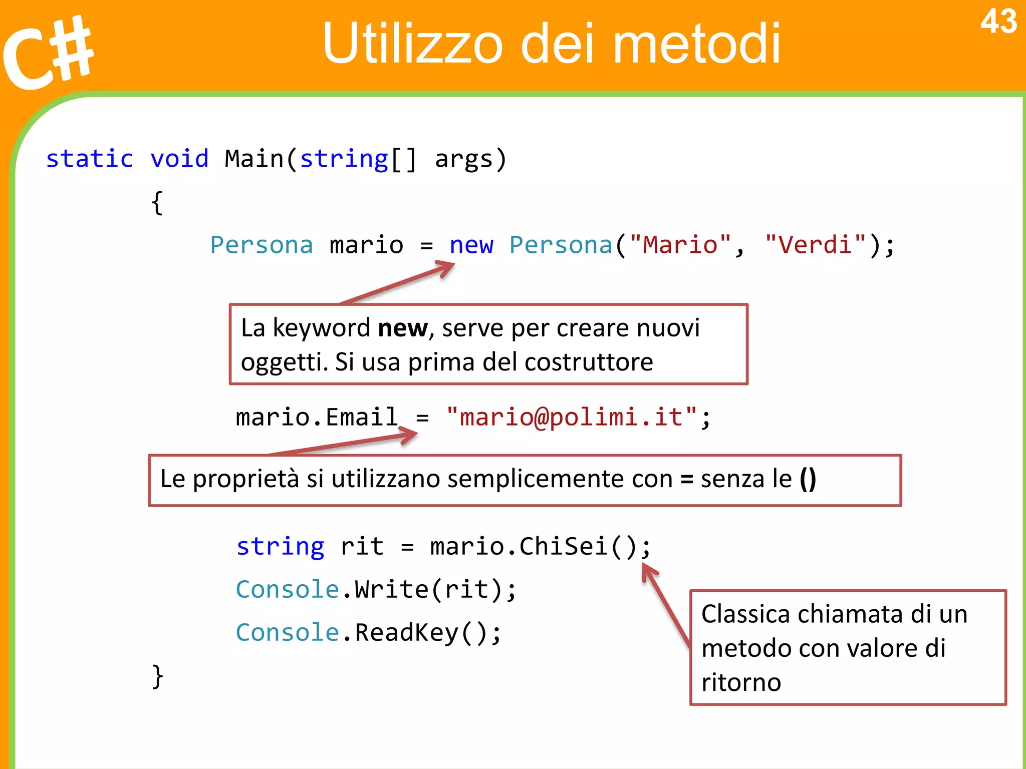 43
                     Utilizzo dei metodi
static void Main(string[] args)
       {
           Persona mario = new Persona("Mario", "Verdi");


              La keyword new, serve per creare nuovi
              oggetti. Si usa prima del costruttore
             mario.Email = "mario@polimi.it";

       Le proprietà si utilizzano semplicemente con = senza le ()

             string rit = mario.ChiSei();
             Console.Write(rit);
                                                       Classica chiamata di un
             Console.ReadKey();
                                                       metodo con valore di
       }                                               ritorno
 